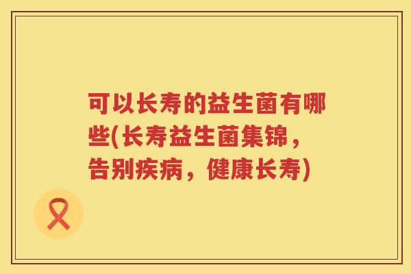 可以长寿的益生菌有哪些(长寿益生菌集锦，告别疾病，健康长寿)