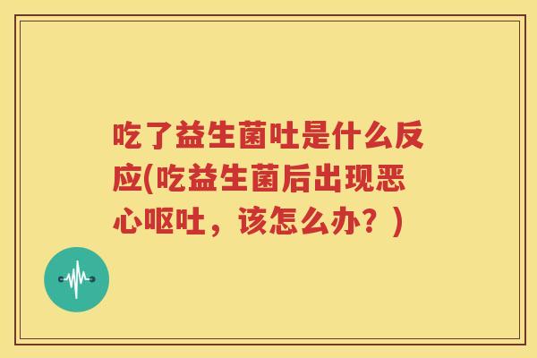 吃了益生菌吐是什么反应(吃益生菌后出现恶心呕吐，该怎么办？)