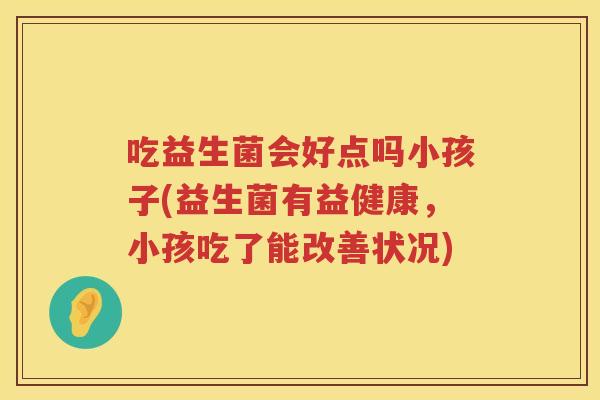 吃益生菌会好点吗小孩子(益生菌有益健康，小孩吃了能改善状况)