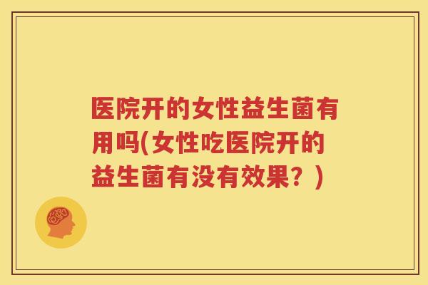 医院开的女性益生菌有用吗(女性吃医院开的益生菌有没有效果？)