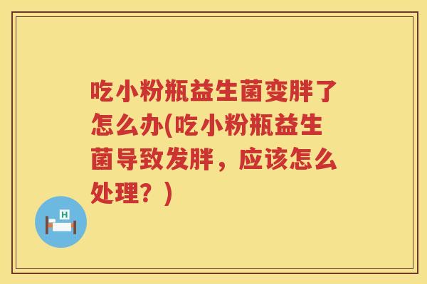 吃小粉瓶益生菌变胖了怎么办(吃小粉瓶益生菌导致发胖，应该怎么处理？)
