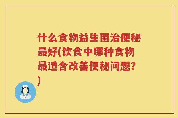什么食物益生菌治便秘最好(饮食中哪种食物最适合改善便秘问题？)