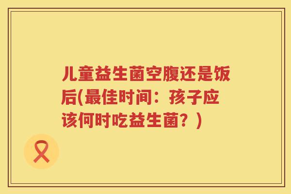 儿童益生菌空腹还是饭后(最佳时间：孩子应该何时吃益生菌？)