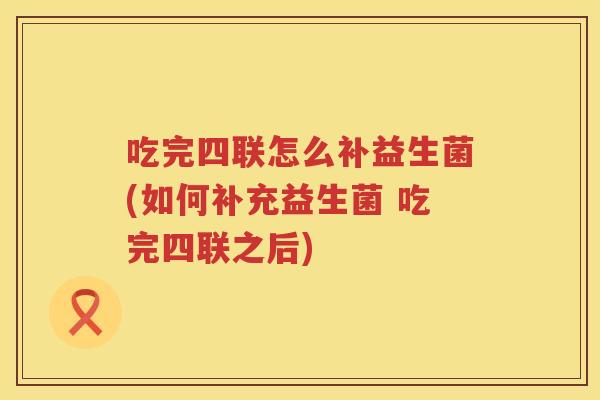 吃完四联怎么补益生菌(如何补充益生菌 吃完四联之后)