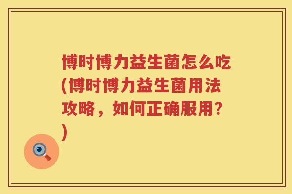博时博力益生菌怎么吃(博时博力益生菌用法攻略，如何正确服用？)