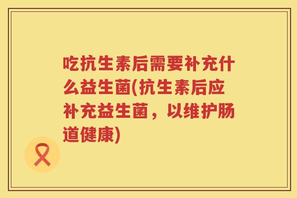 吃抗生素后需要补充什么益生菌(抗生素后应补充益生菌，以维护肠道健康)
