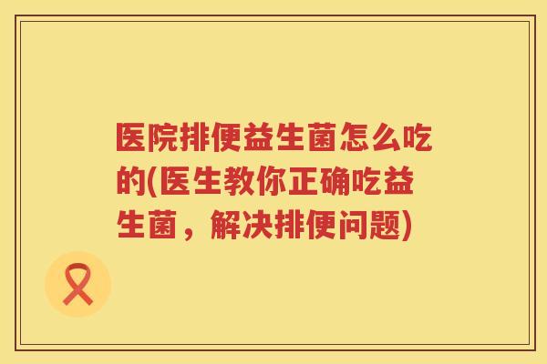 医院排便益生菌怎么吃的(医生教你正确吃益生菌，解决排便问题)