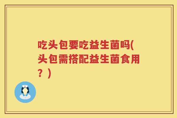 吃头包要吃益生菌吗(头包需搭配益生菌食用？)