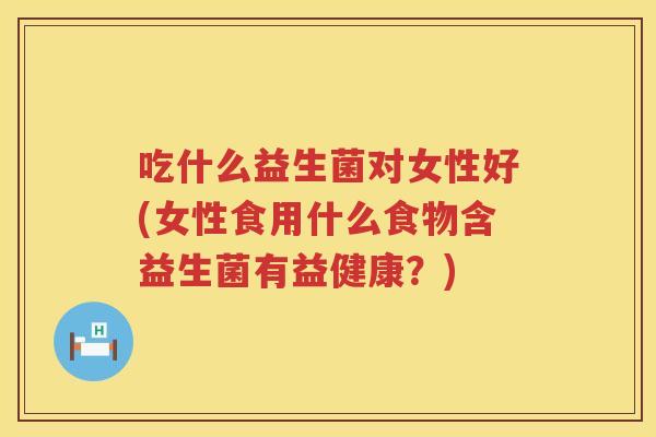 吃什么益生菌对女性好(女性食用什么食物含益生菌有益健康？)