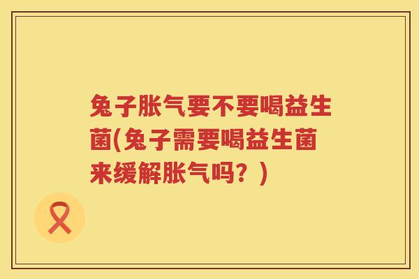 兔子胀气要不要喝益生菌(兔子需要喝益生菌来缓解胀气吗？)
