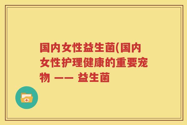国内女性益生菌(国内女性护理健康的重要宠物 —— 益生菌