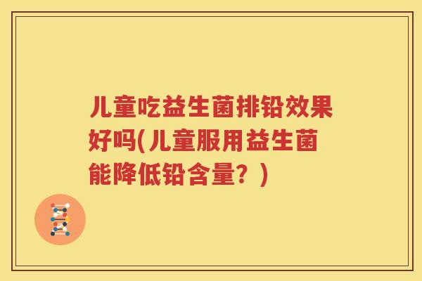 儿童吃益生菌排铅效果好吗(儿童服用益生菌能降低铅含量？)