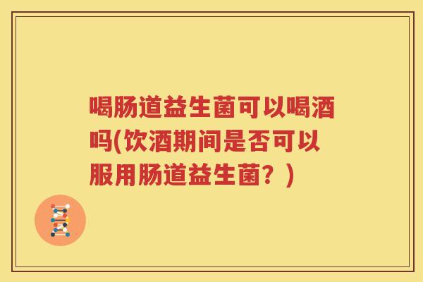 喝肠道益生菌可以喝酒吗(饮酒期间是否可以服用肠道益生菌？)