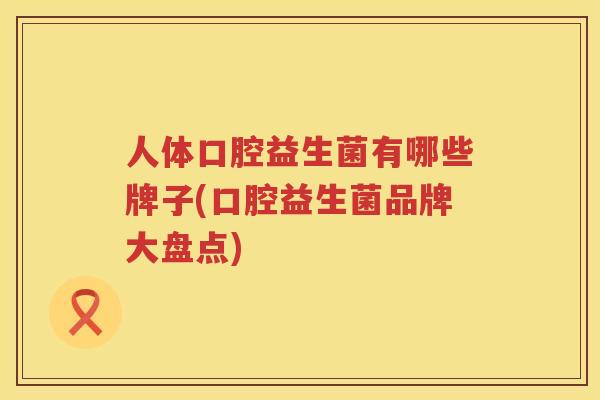 人体口腔益生菌有哪些牌子(口腔益生菌品牌大盘点)