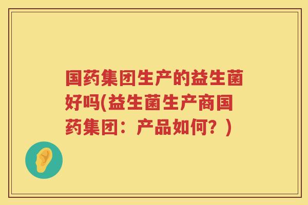 国药集团生产的益生菌好吗(益生菌生产商国药集团：产品如何？)