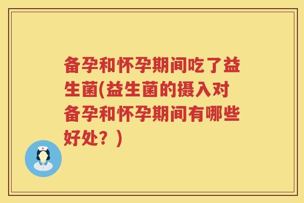 备孕和怀孕期间吃了益生菌(益生菌的摄入对备孕和怀孕期间有哪些好处？)