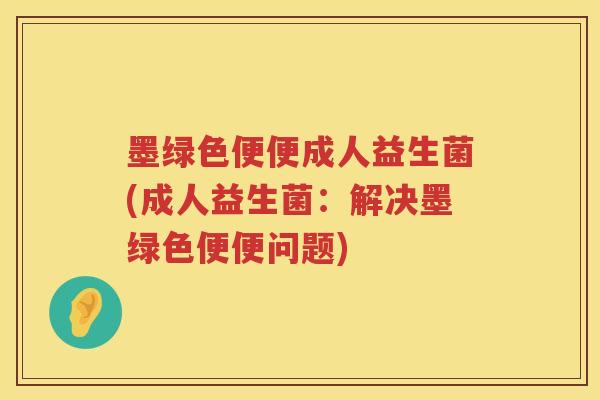 墨绿色便便成人益生菌(成人益生菌：解决墨绿色便便问题)
