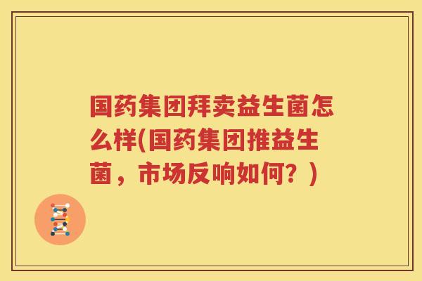 国药集团拜卖益生菌怎么样(国药集团推益生菌，市场反响如何？)