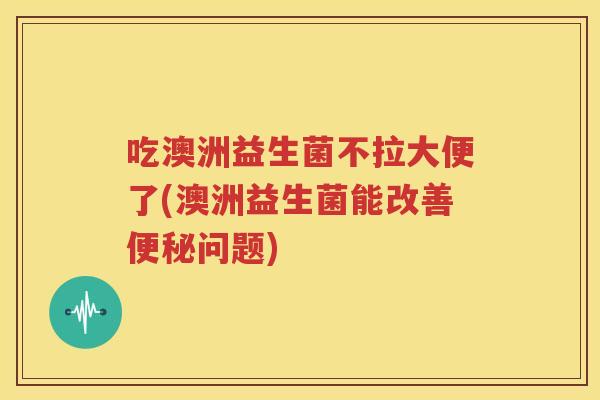 吃澳洲益生菌不拉大便了(澳洲益生菌能改善便秘问题)