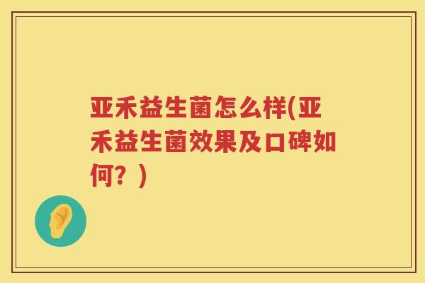 亚禾益生菌怎么样(亚禾益生菌效果及口碑如何？)