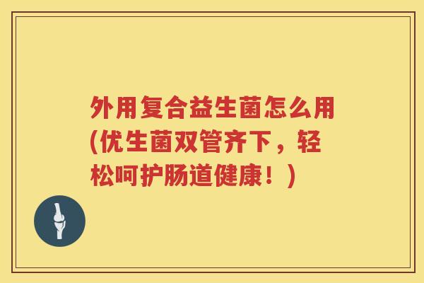 外用复合益生菌怎么用(优生菌双管齐下，轻松呵护肠道健康！)
