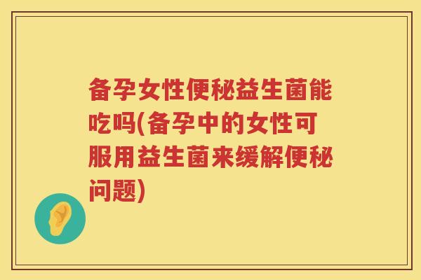 备孕女性便秘益生菌能吃吗(备孕中的女性可服用益生菌来缓解便秘问题)