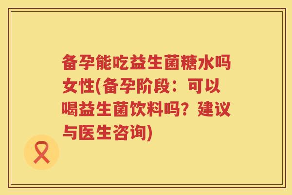 备孕能吃益生菌糖水吗女性(备孕阶段：可以喝益生菌饮料吗？建议与医生咨询)
