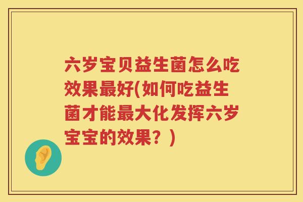 六岁宝贝益生菌怎么吃效果最好(如何吃益生菌才能最大化发挥六岁宝宝的效果？)