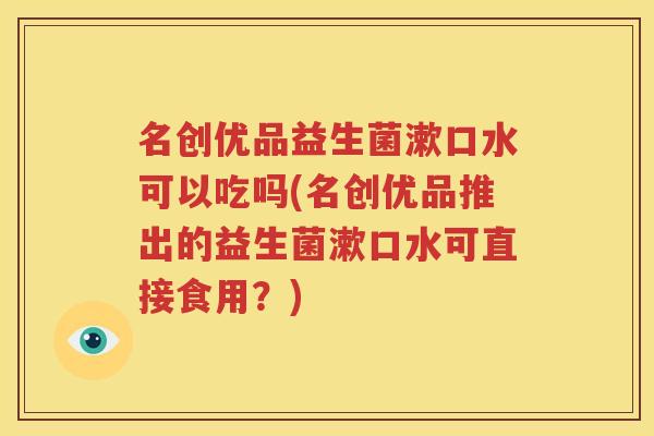 名创优品益生菌漱口水可以吃吗(名创优品推出的益生菌漱口水可直接食用？)
