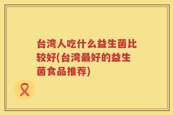 台湾人吃什么益生菌比较好(台湾最好的益生菌食品推荐)