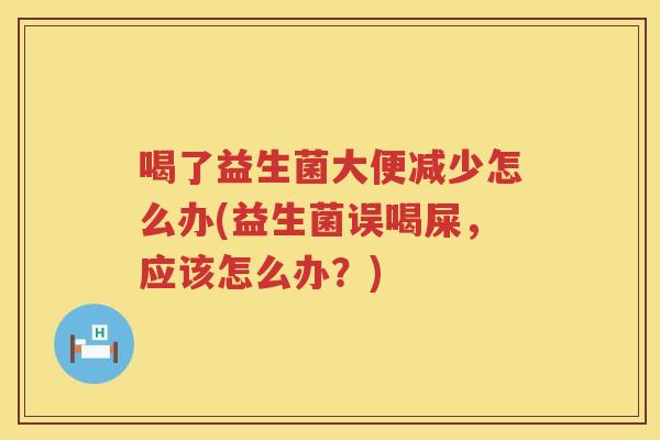 喝了益生菌大便减少怎么办(益生菌误喝屎，应该怎么办？)