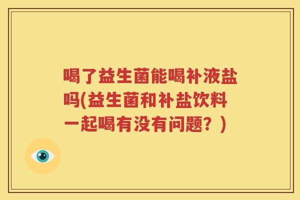 喝了益生菌能喝补液盐吗(益生菌和补盐饮料一起喝有没有问题？)