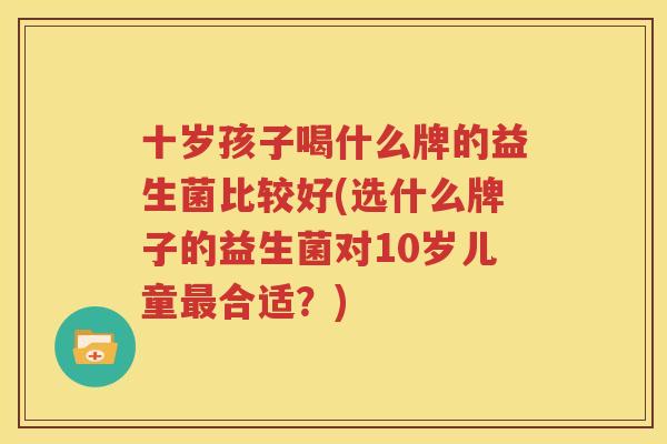 十岁孩子喝什么牌的益生菌比较好(选什么牌子的益生菌对10岁儿童最合适？)