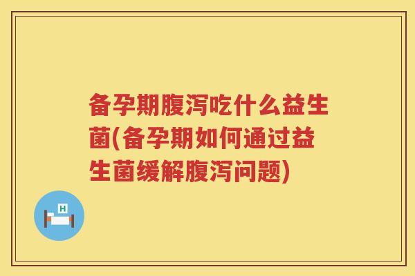 备孕期腹泻吃什么益生菌(备孕期如何通过益生菌缓解腹泻问题)