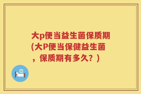 大p便当益生菌保质期(大P便当保健益生菌，保质期有多久？)