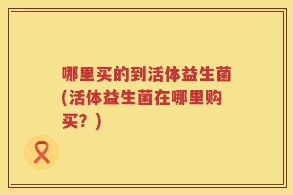 哪里买的到活体益生菌(活体益生菌在哪里购买？)