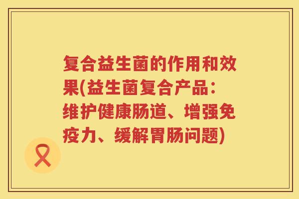 复合益生菌的作用和效果(益生菌复合产品：维护健康肠道、增强免疫力、缓解胃肠问题)