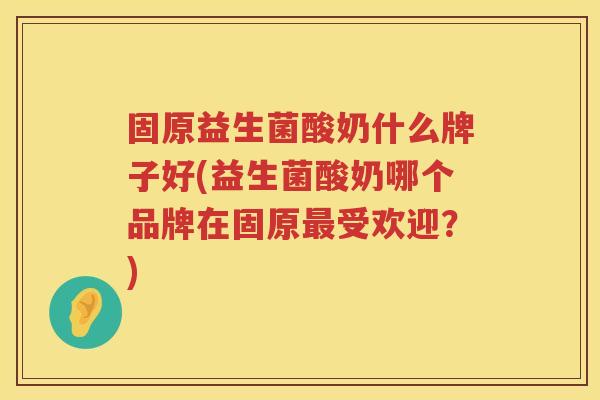 固原益生菌酸奶什么牌子好(益生菌酸奶哪个品牌在固原最受欢迎？)