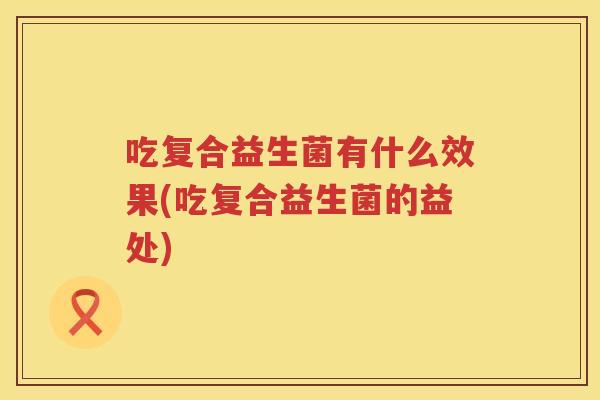 吃复合益生菌有什么效果(吃复合益生菌的益处)