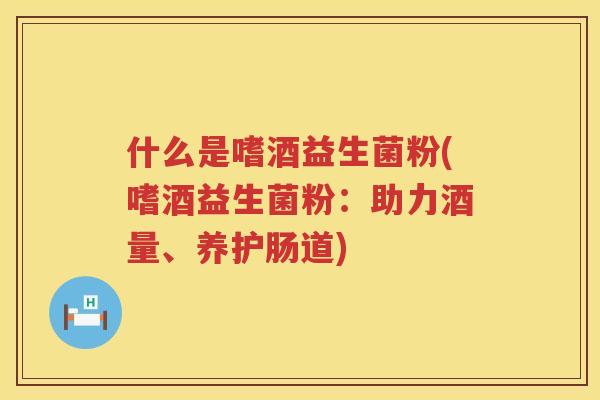 什么是嗜酒益生菌粉(嗜酒益生菌粉：助力酒量、养护肠道)