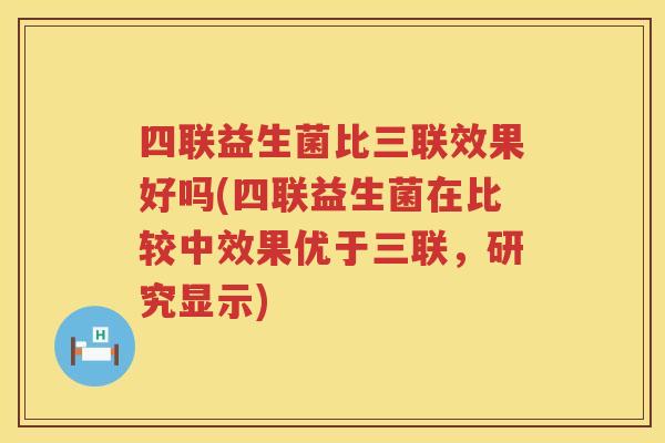 四联益生菌比三联效果好吗(四联益生菌在比较中效果优于三联，研究显示)