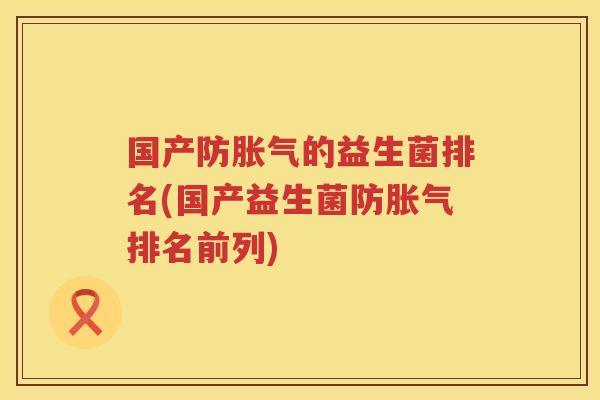 国产防胀气的益生菌排名(国产益生菌防胀气排名前列)