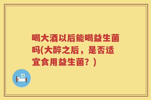 喝大酒以后能喝益生菌吗(大醉之后，是否适宜食用益生菌？)