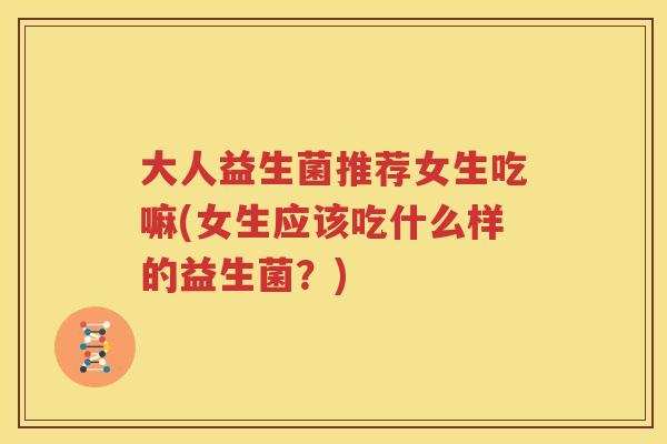 大人益生菌推荐女生吃嘛(女生应该吃什么样的益生菌？)