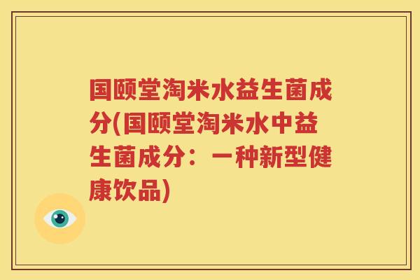国颐堂淘米水益生菌成分(国颐堂淘米水中益生菌成分：一种新型健康饮品)
