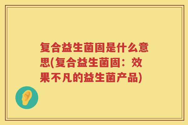 复合益生菌固是什么意思(复合益生菌固：效果不凡的益生菌产品)