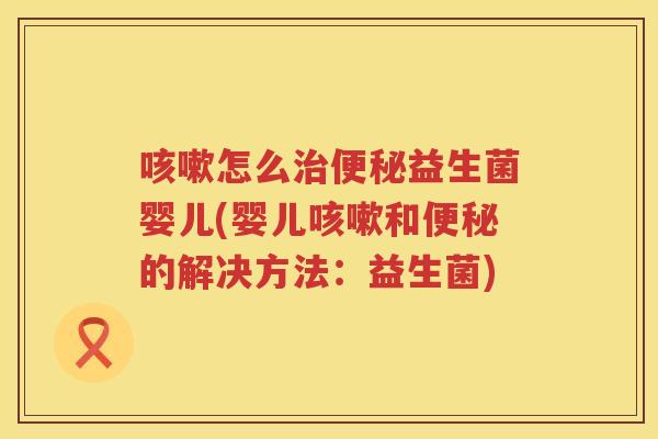 咳嗽怎么治便秘益生菌婴儿(婴儿咳嗽和便秘的解决方法：益生菌)