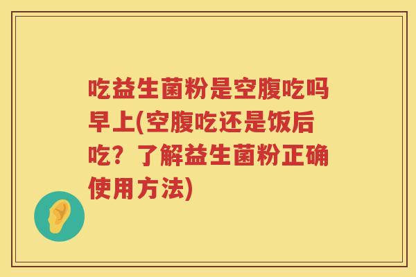 吃益生菌粉是空腹吃吗早上(空腹吃还是饭后吃？了解益生菌粉正确使用方法)
