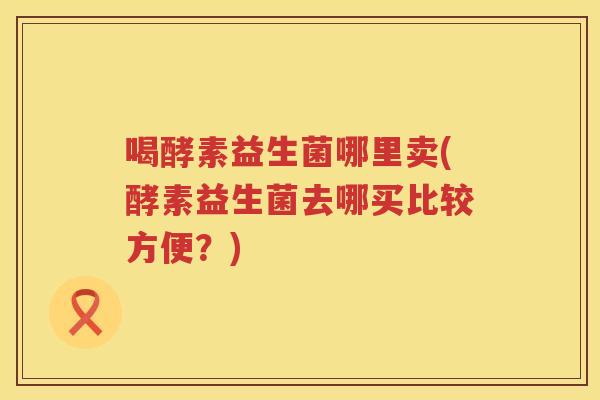 喝酵素益生菌哪里卖(酵素益生菌去哪买比较方便？)