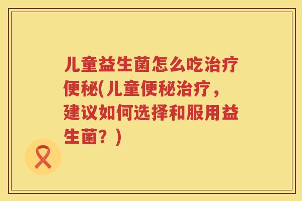 儿童益生菌怎么吃治疗便秘(儿童便秘治疗，建议如何选择和服用益生菌？)